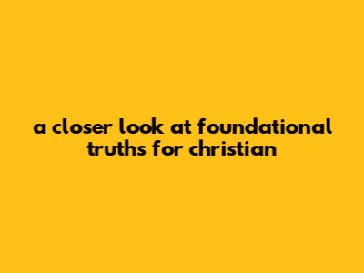 A Closer Look At Foundational Truths For Christian