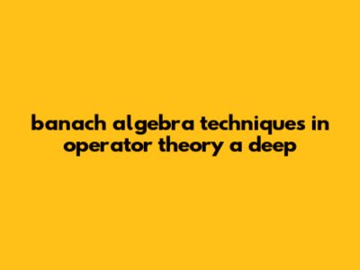 Banach Algebra Techniques In Operator Theory: A Deep