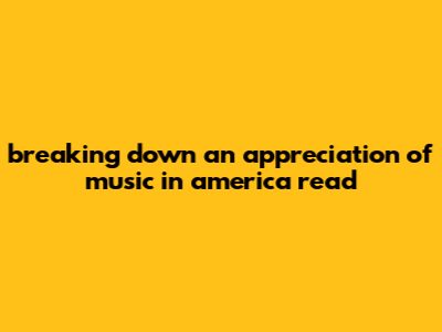 Breaking Down An Appreciation Of Music In America Read