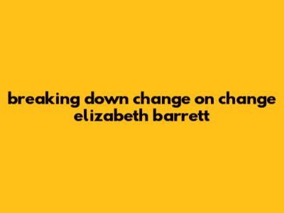 Breaking Down Change On Change Elizabeth Barrett
