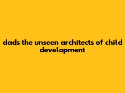 Dads: The Unseen Architects Of Child Development