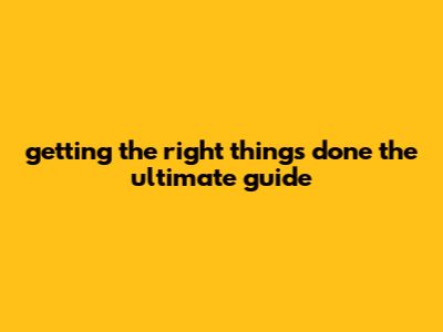 Getting The Right Things Done: The Ultimate Guide