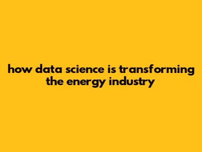 How Data Science Is Transforming The Energy Industry
