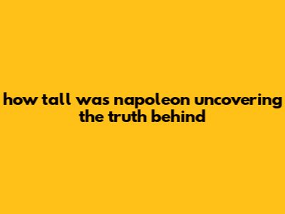 How Tall Was Napoleon: Uncovering The Truth Behind