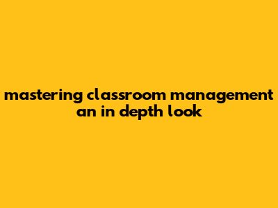 Mastering Classroom Management: An In-depth Look