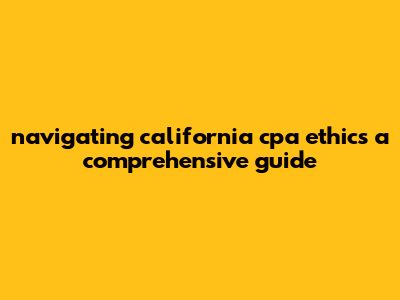 Navigating California CPA Ethics: A Comprehensive Guide
