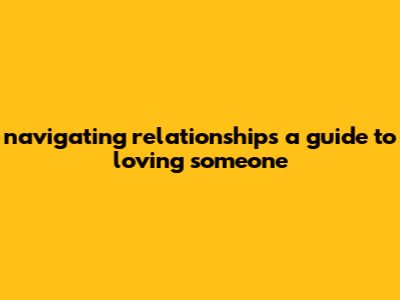 Navigating Relationships: A Guide To Loving Someone