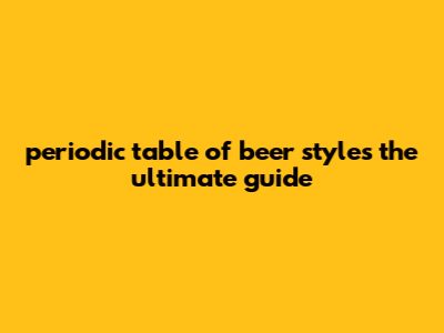 Periodic Table Of Beer Styles: The Ultimate Guide
