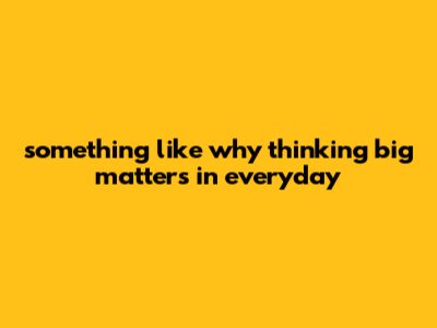 Something Like "Why Thinking Big Matters In Everyday