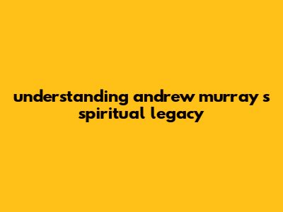 Understanding Andrew Murray's Spiritual Legacy