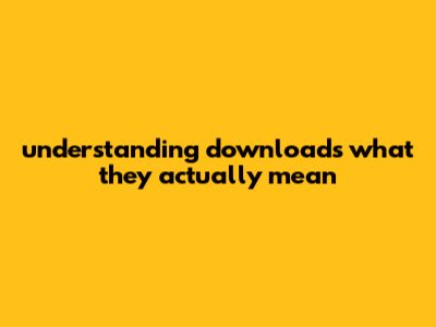 Understanding Downloads: What They Actually Mean