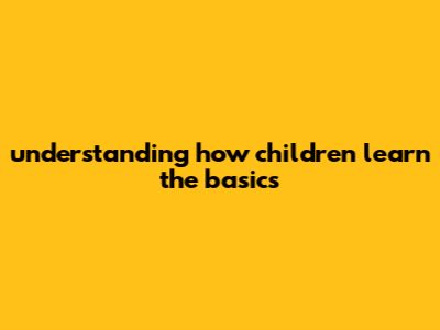 Understanding How Children Learn: The Basics