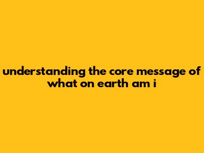 "Understanding The Core Message Of What On Earth Am I
