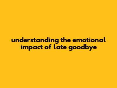 Understanding The Emotional Impact Of Late Goodbye