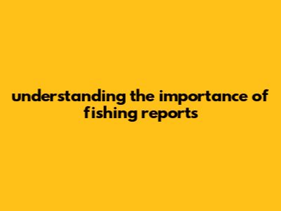 Understanding The Importance Of Fishing Reports