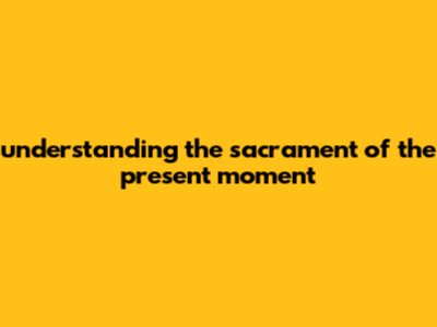 Understanding The Sacrament Of The Present Moment