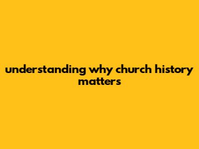 Understanding Why Church History Matters
