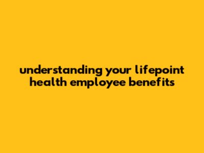 Understanding Your Lifepoint Health Employee Benefits